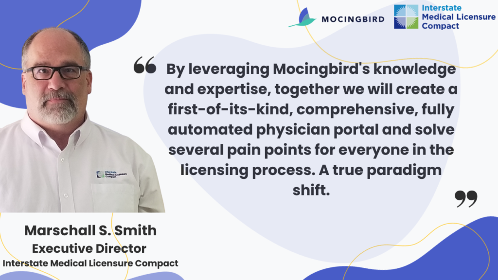 Marschall S. Smith, Executive Director of Interstate Medical Licensure Compact, image with quote. "By leveraging Mocingbird's knowledge and expertise, together we will create a first-of-its-kind, comprehensive, fully automated physician portal and solve several pain points for everyone in the licensing process. A true paradigm shift." 